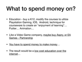 What to spend money on?
• Education - buy a K12, modify the courses to utilize
Playstation Gaming, IOS, Android, technique for
courseware to create an “enjoyment of learning”…
Flutter… Animation…

• Like a Video Game company, maybe buy Aspry, or EA
Games - Partnership

• You have to spend money to make money…

• The result would be a low cost education over the
internet…
 