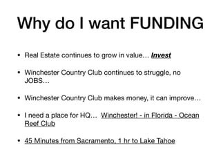 Why do I want FUNDING
• Real Estate continues to grow in value… Invest
• Winchester Country Club continues to struggle, no
JOBS…

• Winchester Country Club makes money, it can improve…

• I need a place for HQ… Winchester! - in Florida - Ocean
Reef Club

• 45 Minutes from Sacramento, 1 hr to Lake Tahoe
 