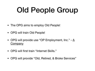 Old People Group
• The OPG aims to employ Old People!

• OPG will train Old People!

• OPG will provide use “OP Employment, Inc.” - A
Company

• OPG will ﬁrst train “Internet Skills.”

• OPG will provide “Old, Retired, & Broke Services”
 