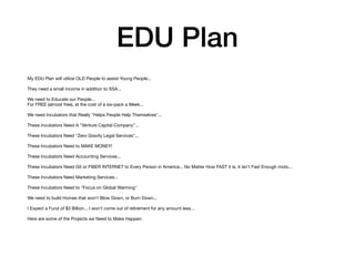 EDU Plan
My EDU Plan will utilize OLD People to assist Young People...

They need a small income in addition to SSA...

We need to Educate our People...

For FREE (almost free), at the cost of a six-pack a Week...

We need Incubators that Really "Helps People Help Themselves"...

These Incubators Need A "Venture Capital Company"...

These Incubators Need "Zero Gravity Legal Services"...

These Incubators Need to MAKE MONEY!

These Incubators Need Accounting Services...

These Incubators Need G5 or FIBER INTERNET to Every Person in America... No Matter How FAST it is, it isn't Fast Enough moto...

These Incubators Need Marketing Services...

These Incubators Need to "Focus on Global Warming"

We need to build Homes that won't Blow Down, or Burn Down...

I Expect a Fund of $3 Billion... I won't come out of retirement for any amount less...

Here are some of the Projects we Need to Make Happen:

 