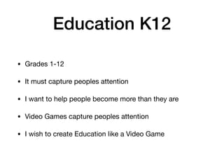 Education K12
• Grades 1-12

• It must capture peoples attention

• I want to help people become more than they are

• Video Games capture peoples attention

• I wish to create Education like a Video Game
 