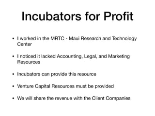 Incubators for Proﬁt
• I worked in the MRTC - Maui Research and Technology
Center

• I noticed it lacked Accounting, Legal, and Marketing
Resources

• Incubators can provide this resource

• Venture Capital Resources must be provided

• We will share the revenue with the Client Companies
 