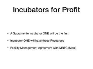 Incubators for Proﬁt
• A Sacramento Incubator ONE will be the ﬁrst

• Incubator ONE will have these Resources

• Facility Management Agreement with MRTC (Maui)
 
