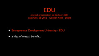 EDU
original presentation to Berliner 2011
copyright @ 2012 - Gordon Kraft - gkraft
• Entrepreneur Development University - EDU
• a idea of mutual beneﬁt...
 