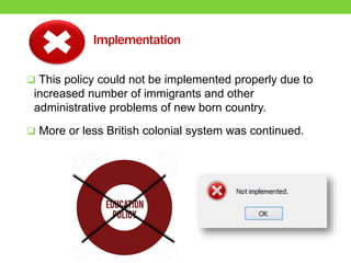 Implementation
 This policy could not be implemented properly due to
increased number of immigrants and other
administrative problems of new born country.
 More or less British colonial system was continued.
 