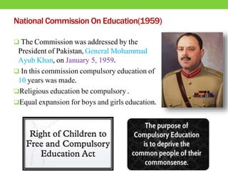 National Commission On Education(1959)
 The Commission was addressed by the
President of Pakistan, General Mohammad
Ayub Khan, on January 5, 1959.
 In this commission compulsory education of
10 years was made.
Religious education be compulsory .
Equal expansion for boys and girls education.
 