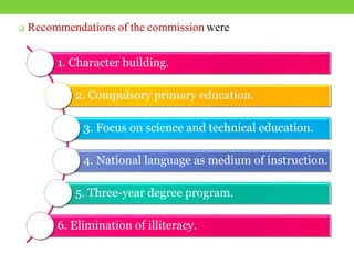  Recommendations of the commission were
1. Character building.
2. Compulsory primary education.
3. Focus on science and technical education.
4. National language as medium of instruction.
5. Three-year degree program.
6. Elimination of illiteracy.
 