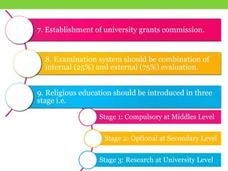 Stage 1: Compulsory at Middles Level
Stage 2: Optional at Secondary Level
Stage 3: Research at University Level
7. Establishment of university grants commission.
8. Examination system should be combination of
internal (25%) and external (75%) evaluation.
9. Religious education should be introduced in three
stage i.e.
 