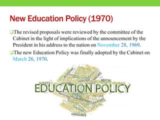 New Education Policy (1970)
The revised proposals were reviewed by the committee of the
Cabinet in the light of implications of the announcement by the
President in his address to the nation on November 28, 1969.
The new Education Policy was finally adopted by the Cabinet on
March 26, 1970.
 