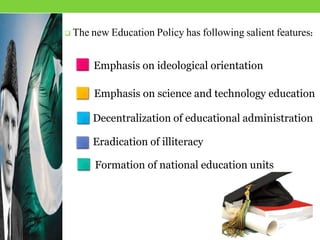  The new Education Policy has following salient features:
Formation of national education units
Emphasis on ideological orientation
Emphasis on science and technology education
Decentralization of educational administration
Eradication of illiteracy
 