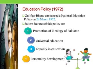 Education Policy (1972)
 Zulifqar Bhutto announced a National Education
Policy on 29 March 1972.
Salient features of this policy are
Promotion of ideology of Pakistan
Personality development
Equality in education
Universal education
 
