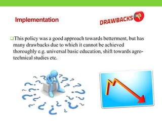 Implementation
This policy was a good approach towards betterment, but has
many drawbacks due to which it cannot be achieved
thoroughly e.g. universal basic education, shift towards agro-
technical studies etc.
 