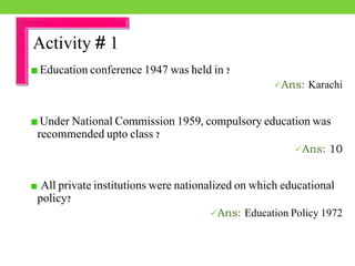 Education conference 1947 was held in ?
Ans: Karachi
Under National Commission 1959, compulsory education was
recommended upto class ?
Ans: 10
All private institutions were nationalized on which educational
policy?
Ans: Education Policy 1972
Activity # 1
 