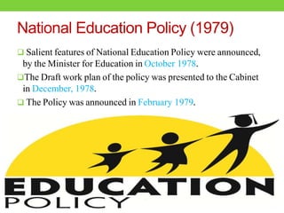 National Education Policy (1979)
 Salient features of National Education Policy were announced,
by the Minister for Education in October 1978.
The Draft work plan of the policy was presented to the Cabinet
in December, 1978.
 The Policy was announced in February 1979.
 