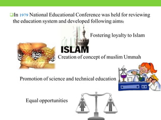 In 1979 National Educational Conference was held for reviewing
the education system and developed following aims:
Fostering loyalty to Islam
Creation of concept of muslim Ummah
Promotion of science and technical education
Equal opportunities
 
