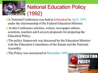 National Education Policy
(1992)
A National Conference was held at Islamabad in April, 1991
under the chairmanship of the Federal Education Minister.
 In this Conference scholars, writers, newspaper editors,
scientists, teachers and Lawyers proposals for preparing the
Education Policy.
The policy framework was discussed by the Education Minister
with the Education Committees of the Senate and the National
Assembly.
The Policy was announced in December 1992.
 