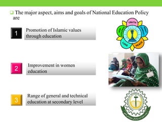  The major aspect, aims and goals of National Education Policy
are
1
Promotion of Islamic values
through education
2
Improvement in women
education
3
Range of general and technical
education at secondary level
 