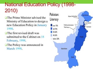 National Education Policy (1998-
2010)
The Prime Minister advised the
Ministry of Education to design a
new Education Policy in January
1998.
The first revised draft was
submitted to the Cabinet on 18
February, 1998.
The Policy was announced in
March 1998.
 
