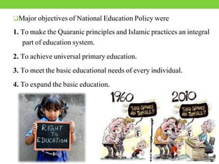 Major objectives of National Education Policy were
1. To make the Quaranic principles and Islamic practices an integral
part of education system.
2. To achieve universal primary education.
3. To meet the basic educational needs of every individual.
4. To expand the basic education.
 