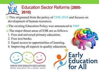 Education Sector Reforms (2005-
2010)
 This originated from the policy of 1998-2010 and focuses on
development of human resources.
The existing Education Policy was announced in 2009
 The major thrust areas of ESR are as follows:
1. Free and universal primary education.
2. Free text books.
3. Equal access to opportunities of learning.
4. Improving all aspects in quality education.
 