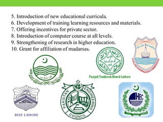 5. Introduction of new educational curricula.
6. Development of training learning resources and materials.
7. Offering incentives for private sector.
8. Introduction of computer course at all levels.
9. Strengthening of research in higher education.
10. Grant for affiliation of madarsas.
 