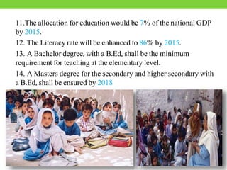 11.The allocation for education would be 7% of the national GDP
by 2015.
12. The Literacy rate will be enhanced to 86% by 2015.
13. A Bachelor degree, with a B.Ed, shall be the minimum
requirement for teaching at the elementary level.
14. A Masters degree for the secondary and higher secondary with
a B.Ed, shall be ensured by 2018
 