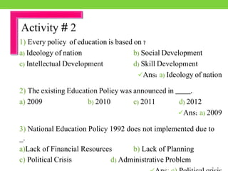 1) Every policy of education is based on ?
a) Ideology of nation b) Social Development
c) Intellectual Development d) Skill Development
Ans: a) Ideology of nation
2) The existing Education Policy was announced in ____.
a) 2009 b) 2010 c) 2011 d) 2012
Ans: a) 2009
3) National Education Policy 1992 does not implemented due to
_.
a)Lack of Financial Resources b) Lack of Planning
c) Political Crisis d) Administrative Problem
Activity # 2
 