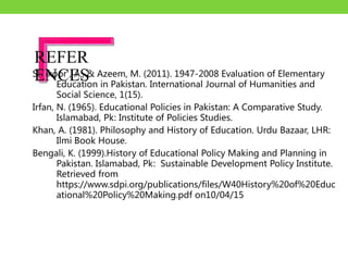 Shakoor , A., & Azeem, M. (2011). 1947-2008 Evaluation of Elementary
Education in Pakistan. International Journal of Humanities and
Social Science, 1(15).
Irfan, N. (1965). Educational Policies in Pakistan: A Comparative Study.
Islamabad, Pk: Institute of Policies Studies.
Khan, A. (1981). Philosophy and History of Education. Urdu Bazaar, LHR:
Ilmi Book House.
Bengali, K. (1999).History of Educational Policy Making and Planning in
Pakistan. Islamabad, Pk: Sustainable Development Policy Institute.
Retrieved from
https://www.sdpi.org/publications/files/W40History%20of%20Educ
ational%20Policy%20Making.pdf on10/04/15
REFER
ENCES
 
