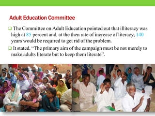 Adult Education Committee
 The Committee on Adult Education pointed out that illiteracy was
high at 85 percent and, at the then rate of increase of literacy, 140
years would be required to get rid of the problem.
 It stated, “The primary aim of the campaign must be not merely to
make adults literate but to keep them literate”.
 