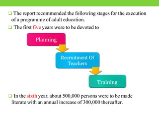  The report recommended the following stages for the execution
of a programme of adult education.
 The first five years were to be devoted to
 In the sixth year, about 500,000 persons were to be made
literate with an annual increase of 300,000 thereafter.
Planning
Recruitment Of
Teachers
Training
 