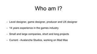 Who am I? 
• Level designer, game designer, producer and UX designer 
• 14 years experience in the games industry 
• Small and large companies, short and long projects 
• Current - Avalanche Studios, working on Mad Max 
 