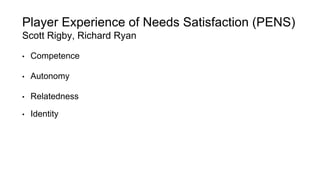 Player Experience of Needs Satisfaction (PENS) 
Scott Rigby, Richard Ryan 
• Competence 
• Autonomy 
• Relatedness 
• Identity 
 