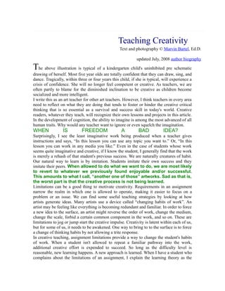 Teaching Creativity....
Text and photography © Marvin Bartel, Ed.D.
updated July, 2008 author biography

The above illustration is typical of a kindergarten child's uninhibited pre schematic
drawing of herself. Most five year olds are totally confident that they can draw, sing, and
dance. Tragically, within three or four years this child, if she is typical, will experience a
crisis of confidence. She will no longer feel competent or creative. As teachers, we are
often partly to blame for the diminished inclination to be creative as children become
socialized and more intelligent.
I write this as an art teacher for other art teachers. However, I think teachers in every area
need to reflect on what they are doing that tends to foster or hinder the creative critical
thinking that is so essential as a survival and success skill in today's world. Creative
readers, whatever they teach, will recognize their own lessons and projects in this article.
In the development of cognition, the ability to imagine is among the most advanced of all
human traits. Why would any teacher want to ignore or even squelch the imagination.

WHEN

IS

FREEDOM

A

BAD

IDEA?

Surprisingly, I see the least imaginative work being produced when a teacher gives
instructions and says, “In this lesson you can use any topic you want to.” Or, “In this
lesson you can work in any media you like.” Even in the case of students whose work
seems quite imaginative and creative, if I know the student, I generally find that the work
is merely a rehash of that student's previous success. We are naturally creatures of habit.
Our natural way to learn is by imitation. Students imitate their own success and they
imitate their peers. When allowed to do what we want to do, we are most likely
to revert to whatever we previously found enjoyable and/or successful.
This amounts to what I call, “another one of those” artworks. Sad as that is,
the worst part is that the creative process is not being learned.
Limitations can be a good thing to motivate creativity. Requirements in an assignment
narrow the realm in which one is allowed to operate, making it easier to focus on a
problem or an issue. We can find some useful teaching strategies by looking at how
artists generate ideas. Many artists use a device called “changing habits of work”. An
artist may be feeling like everything is becoming redundant and familiar. In order to force
a new idea to the surface, an artist might reverse the order of work, change the medium,
change the scale, forbid a certain common component in the work, and so on. These are
limitations to jog or jump start the creative impulse. Creativity is latent within each of us,
but for some of us, it needs to be awakened. One way to bring to to the surface is to force
a change of thinking habits by not allowing a trite response.
In creative teaching, assignment limitations provide a way to change the student's habits
of work. When a student isn't allowed to repeat a familiar pathway into the work,
additional creative effort is expended to succeed. So long as the difficulty level is
reasonable, new learning happens. A new approach is learned. When I have a student who
complains about the limitations of an assignment, I explain the learning theory as the

 