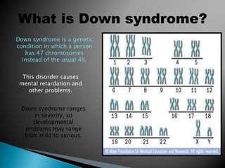 What is Down syndrome?Down syndrome is a genetic condition in which a person has 47 chromosomes instead of the usual 46. This disorder causes mental retardation and other problems. Down syndrome ranges in severity, so developmental problems may range from mild to serious.
