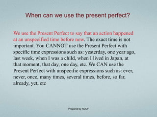 When can we use the present perfect?

We use the Present Perfect to say that an action happened
at an unspecified time before now. The exact time is not
important. You CANNOT use the Present Perfect with
specific time expressions such as: yesterday, one year ago,
last week, when I was a child, when I lived in Japan, at
that moment, that day, one day, etc. We CAN use the
Present Perfect with unspecific expressions such as: ever,
never, once, many times, several times, before, so far,
already, yet, etc



                          Prepared by NOUF
 