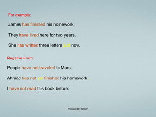 For example:

James has finished his homework.

They have lived here for two years.

She has written three letters just now.

.
Negative Form:

People have not traveled to Mars.

Ahmad has not yet finished his homework .

I have not read this book before.



                                Prepared by NOUF
 