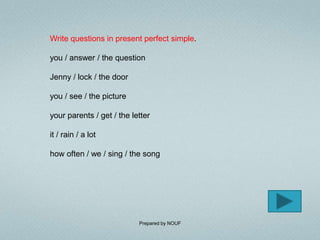 Write questions in present perfect simple.

you / answer / the question

Jenny / lock / the door

you / see / the picture

your parents / get / the letter

it / rain / a lot

how often / we / sing / the song




                           Prepared by NOUF
 