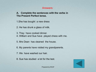 Answers:
A. Complete the sentences with the verbs in
The Present Perfect tense.

1.She has bought a new dress

2. He has drunk a glass of milk.

3. They have cooked dinner.
4. William and Sue have played chess with me.

5. Mrs Dean has cleaned the house.

6. My parents have visited my grandparents.

7. We have washed our hair.

8. Sue has studied a lot for the test.


                         Prepared by NOUF
 