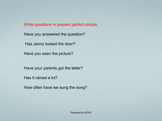 Write questions in present perfect simple.

Have you answered the question?

Has Jenny locked the door?

Have you seen the picture?


Have your parents got the letter?

Has it rained a lot?

How often have we sung the song?




                          Prepared by NOUF
 