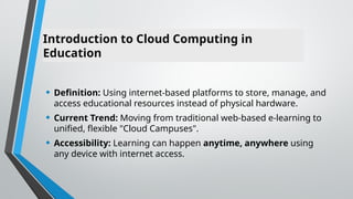 Introduction to Cloud Computing in
Education
• Definition: Using internet-based platforms to store, manage, and
access educational resources instead of physical hardware.
• Current Trend: Moving from traditional web-based e-learning to
unified, flexible "Cloud Campuses".
• Accessibility: Learning can happen anytime, anywhere using
any device with internet access.
 