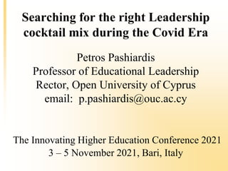 Searching for the right Leadership
cocktail mix during the Covid Era
Petros Pashiardis
Professor of Educational Leadership
Rector, Open University of Cyprus
email: p.pashiardis@ouc.ac.cy
The Innovating Higher Education Conference 2021
3 – 5 November 2021, Bari, Italy
 