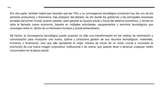 Por otra parte, también habrá que recordar que las TICs y su convergencia tecnológica enmarcan hoy día uno de los
sectores productivos y financieros más próspero del planeta; es ahí donde los gobiernos y las principales empresas
privadas del primer mundo quieren apostar, para generar la riqueza actual y futura del sistema económico, y donde se
sitúa la llamada nueva economía, basada en múltiples actividades, equipamientos y servicios tecnológicos que
convergen entre sí, dentro de un fenómeno humano y social extraordinario.
De hecho, la convergencia tecnológica puede propiciar no sólo una transformación en los medios de información y
comunicación para incorporar una nueva, óptima y productiva gestión de sus recursos tecnológicos, materiales,
humanos o financieros, sino que ella representa la mejor manera de iniciar de un modo crucial e innovador la
promoción de una nueva imagen corporativa, institucional o de marca, que quieran tener o alcanzar cualquier medio
comunicativo en la época actual.
 