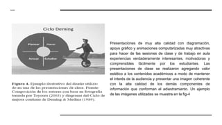 Presentaciones de muy alta calidad con diagramación,
apoyo gráfico y animaciones computarizadas muy atractivas
para hacer de las sesiones de clase y de trabajo en aula
experiencias verdaderamente interesantes, motivadoras y
comprensibles fácilmente por los estudiantes. Las
presentaciones de clase se realizaron agregando valor
estético a los contenidos académicos a modo de mantener
el interés de la audiencia y presentar una imagen coherente
con la alta calidad de los demás componentes de
información que conforman el adiestramiento. Un ejemplo
de las imágenes utilizadas se muestra en la fig-4
 
