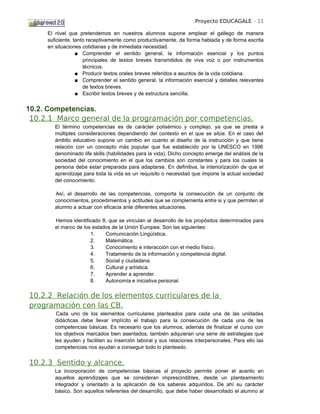 Proyecto EDUCAGALE - 11

     El nivel que pretendemos en nuestros alumnos supone emplear el gallego de manera
     suficiente, tanto receptivamente como productivamente, de forma hablada y de forma escrita
     en situaciones cotidianas y de inmediata necesidad.
                  ■ Comprender el sentido general, la información esencial y los puntos
                     principales de textos breves transmitidos de viva voz o por instrumentos
                     técnicos.
                  ■ Producir textos orales breves referidos a asuntos de la vida cotidiana.
                  ■ Comprender el sentido general, la información esencial y detalles relevantes
                     de textos breves.
                  ■ Escribir textos breves y de estructura sencilla.


10.2. Competencias.
 10.2.1 Marco general de la programación por competencias.
        El término competencias es de carácter polisémico y complejo, ya que se presta a
        múltiples consideraciones dependiendo del contexto en el que se sitúe. En el caso del
        ámbito educativo supone un cambio en cuanto al diseño de la instrucción y que tiene
        relación con un concepto más popular que fue establecido por la UNESCO en 1996
        denominado life skills (habilidades para la vida). Dicho concepto emerge del análisis de la
        sociedad del conocimiento en el que los cambios son constantes y para los cuales la
        persona debe estar preparada para adaptarse. En definitiva, la interiorización de que el
        aprendizaje para toda la vida es un requisito o necesidad que impone la actual sociedad
        del conocimiento.

        Así, el desarrollo de las competencias, comporta la consecución de un conjunto de
        conocimientos, procedimientos y actitudes que se complementa entre si y que permiten al
        alumno a actuar con eficacia ante diferentes situaciones.

        Hemos identificado 8, que se vinculan al desarrollo de los propósitos determinados para
        el marco de los estados de la Unión Europea. Son las siguientes:
                       1.    Comunicación Lingüística.
                       2.    Matemática.
                       3.    Conocimiento e interacción con el medio físico.
                       4.    Tratamiento de la información y competencia digital.
                       5.    Social y ciudadana.
                       6.    Cultural y artística.
                       7.    Aprender a aprender.
                       8.    Autonomía e iniciativa personal.

10.2.2 Relación de los elementos curriculares de la
programación con las CB.
         Cada uno de los elementos curriculares planteados para cada una de las unidades
        didácticas debe llevar implícito el trabajo para la consecución de cada una de las
        competencias básicas. Es necesario que los alumnos, además de finalizar el curso con
        los objetivos marcados bien asentados, también adquieran una serie de estrategias que
        les ayuden y faciliten su inserción laboral y sus relaciones interpersonales. Para ello las
        competencias nos ayudan a conseguir todo lo planteado.


10.2.3 Sentido y alcance.
        La incorporación de competencias básicas al proyecto permite poner el acento en
        aquellos aprendizajes que se consideran imprescindibles, desde un planteamiento
        integrador y orientado a la aplicación de los saberes adquiridos. De ahí su carácter
        básico. Son aquellos referentes del desarrollo, que debe haber desarrollado el alumno al
 