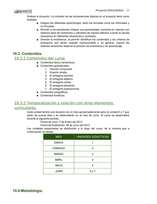 Proyecto EDUCAGALE - 12

        finalizar el proyecto. La inclusión de las competencias básicas en el proyecto tiene como
        finalidad:
                  ■ Integrar los diferentes aprendizajes, tanto los formales como los informales y
                      no formales.
                  ■ Permitir a los estudiantes integrar sus aprendizajes, ponerlos en relación con
                      distintos tipos de contenidos y utilizarlos de manera efectiva cuando le resulte
                      necesarios en diferentes situaciones y contextos.
                  ■ Orientar la enseñanza, al permitir identificar los contenidos y los criterios de
                      evaluación que tienen carácter imprescindible y, en general, inspirar las
                      distintas decisiones relativas al proceso de enseñanza y de aprendizaje.


10.3. Contenidos.
 10.3.1 Contenidos del curso.
                ■ Contenidos léxico semánticos.
                ■ Contenidos gramaticales:
                     1. Oración compuesta.
                     2. Oración simple.
                     3. El sintagma nominal.
                     4. El sintagma adjetivo.
                     5. El sintagma verbal.
                     6. El sintagma adverbial.
                     7. El sintagma preposicional.
                ■ Contenidos ortográficos.
                ■ Contenidos fonéticos.


10.3.2 Temporalización y relación con otros elementos
curriculares.
        Cada unidad tendrá una duración de un mes aproximadamente salvo la unidad 6 y 7 que
        serán de quince días y se desarrollarán en el mes de Junio. El curso se desarrollará
        durante el siguiente periodo:
                    Fecha de inicio: 7 de Enero del 2013
                    Fecha de finalización: 28 de Junio del 2013
        Las unidades presentadas se distribuirán a lo largo del curso, de la manera que a
        continuación se detalla:
                                  MES                UNIDADES DIDÁCTICAS

                                ENERO                              1

                               FEBRERO                             2

                                MARZO                              3

                                 ABRIL                             4

                                 MAYO                              5

                                 JUNIO                           6y7




10.4.Metodología.
 