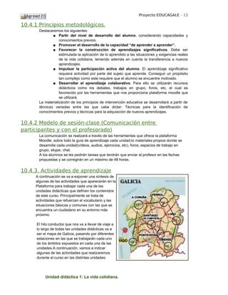 Proyecto EDUCAGALE - 13

10.4.1 Principios metodológicos.
       Destacaremos los siguientes:
               ■ Partir del nivel de desarrollo del alumno, considerando capacidades y
                   conocimientos previos.
               ■ Promover el desarrollo de la capacidad “de aprender a aprender”.
               ■ Favorecer la construcción de aprendizajes significativos. Debe ser
                   estimulada la aplicación de lo aprendido a las situaciones y exigencias reales
                   de la vida cotidiana, teniendo además en cuenta la transferencia a nuevos
                   aprendizajes.
               ■ Impulsar la participación activa del alumno. El aprendizaje significativo
                   requiera actividad por parte del sujeto que aprende. Conseguir un propósito
                   tan complejo como este requiere que el alumno se encuentre motivado.
               ■ Desarrollar el aprendizaje colaborativo. Para ello se utilizarán recursos
                   didácticos como los debates, trabajos en grupo, foros, etc, el cual es
                   favorecido por las herramientas que nos proporciona plataforma moodle que
                   se utilizará.
       La materialización de los principios de intervención educativa se desarrollará a partir de
       técnicas variadas entre las que cabe dictar: Técnicas para la identificación de
       conocimientos previos y técnicas para la adquisición de nuevos aprendizajes.


10.4.2 Modelo de sesión-clase (Comunicación entre
participantes y con el profesorado)
       La comunicación se realizará a través de las herramientas que ofrece la plataforma
       Moodle, sobre todo la guía de aprendizaje cada unidad,lo materiales propios donde se
       desarrolla cada unidad(vídeos, audios, ejercicios, etc), foros, espacios de trabajo en
       grupo, skype, chat.
       A los alumnos se les pedirán tareas que tendrán que enviar al profesor en las fechas
       propuestas y se corregirán en un máximo de 48 horas.


10.4.3. Actividades de aprendizaje
     A continuación se va a exponer una síntesis de
     algunas de las actividades que aparecerán en la
     Plataforma para trabajar cada una de las
     unidades didácticas que definen los contenidos
     de este curso. Principalmente se trata de
     actividades que refuerzan el vocabulario y las
     situaciones básicas y comunes con las que se
     encuentra un ciudadano en su entorno más
     próximo.

      El hilo conductor que nos va a llevar de viaje a
      lo largo de todas las unidades didácticas va a
      ser el mapa de Galicia, pasando por diferentes
      estaciones en las que se trabajarán cada uno
      de los ámbitos expuestos en cada una de las
      unidades.A continuación, vamos a indicar
      algunas de las actividades que realizaremos
      durante el curso en las distintas unidades:




           Unidad didáctica 1: La vida cotidiana.
 