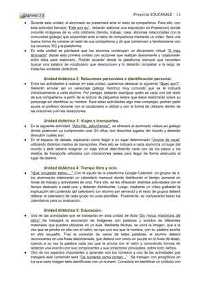 Proyecto EDUCAGALE - 14

●   Durante esta unidad, el alumnado se presentará ante el resto de compañeros. Para ello, con
    esta actividad llamada “Este son eu”, deberán elaborar una exposición en Powerpoint donde
    incluirán imágenes de su vida cotidiana (familia, trabajo, casa, aficiones relacionadas con la
    comunidad gallega) que expondrán ante el resto de compañeros mediante un vídeo. Será una
    buena forma de conocer al resto de sus compañeros y de que comiencen a familiarizarse con
    los recursos TIC y la plataforma.
●   En esta unidad se planteará que los alumnos construyan un diccionario virtual “O meu
    dicionario” desde esta primera unidad con acciones que realizan diariamente y colaborarán
    entre ellos para elaborarlo. Podrán acceder desde la plataforma siempre que necesiten
    buscar una palabra de vocabulario que desconocen y lo deberán completar a lo largo de
    todas las unidades didácticas.

            Unidad didáctica 2: Relaciones personales e identificación personal.
●   Entre las actividades a realizar en esta unidad, queremos destacar la siguiente “Quen son?”.
    Deberán simular ser un personaje gallego histórico muy conocido que se le indicará
    individualmente a cada alumno. Por parejas, deberán averiguar quién es cada uno del resto
    de sus compañeros a partir de la lectura de pequeños textos que éstos elaborarán sobre su
    personaje sin identificar su nombre. Para estas actividades algo más complejas, podrán pedir
    ayuda al profesor docente con el vocabulario a utilizar y con la forma de utilizarlo dentro de
    las oraciones y en las redacciones.

            Unidad didáctica 3: Viajes y transportes.
●   En la siguiente actividad, “Adiviña, adiviñanza”, se ofrecerá al alumnado vídeos en gallego
    donde potencien su comprensión oral. En ellos, son descritos lugares del mundo y deberán
    descubrir cuáles son.
●   En el espacio de debate, explicarán cómo llegar a un lugar determinado “Voume de viaxe”
    utilizando distintos medios de transportes. Para ello se indicará a cada alumno/a un lugar del
    mundo y éste deberá imaginar un viaje virtual describiendo cada uno de los pasos y los
    medios de transporte utilizados con indicaciones reales para llegar de forma adecuada al
    lugar de destino.

            Unidad didáctica 4: Tiempo libre y ocio.
●   “Que ocupado estou...” Con la ayuda de la plataforma Google Calendar, en grupos de 4,
    los alumnos/as elaborarán un calendario mensual donde distribuirán el tiempo semanal en
    horas de trabajo y actividades de ocio. Para ello, se les ofrecerán distintas actividades con el
    tiempo dedicado a cada una, y deberán distribuirlas. Luego, mediante un vídeo grabarán la
    explicación del contenido del calendario (un alumno por semana) y el resto de grupos deberá
    rellenar el calendario de cada grupo en unas plantillas. Finalmente, se compararán todos los
    calendarios para su evaluación.

            Unidad didáctica 5: Educación.
●   Una de las actividades que se trabajarán en esta unidad se titula “Os meus materiais de
    obra” Se trabajará la asociación de imágenes con palabras y sonidos de diferentes
    materiales que pueden utilizarse en un aula. Mediante flechas, se unirá la imagen, que a la
    vez que se pincha en ella con el ratón, se oye una voz que la nombra, con su palabra escrita
    en otro recuadro. Tras la conexión de varias de estas palabras, el alumno deberá
    reconocerlas en una frase desordenada, que deberá unir como un puzzle en la línea de abajo,
    oyendo a su vez la palabra cada vez que la pincha con el ratón y conociendo formas de
    redactar una oración con sus componentes y sus conectores principales, sobre todo verbos.
●   Otro de los aspectos importantes a aprender son los números y una de las actividades que
    trabajará este contenido será “Os números como contan...” . Se trabajan con jeroglíficos en
    los que cada imagen será identificada con un número. Consistirá en identificar un símbolo con
 