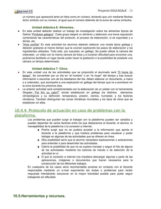 Proyecto EDUCAGALE - 15

      un número que aparecerá tanto en letra como en número, teniendo que unir mediante flechas
      dicho símbolo con su número, al igual que el número obtenido de la suma de varios símbolos.

              Unidad didáctica 6: Alimentos.
  ●   En esta unidad deberán realizar un trabajo de investigación sobre los alimentos típicos de
      Galicia “Produtos galegos”. Cada grupo elegirá un alimento y elaborará una breve exposición
      comentando las características del producto, el proceso de elaboración, si es exportado y a
      dónde, etc.
  ●   “Imos cociñar” En esta actividad los alumnos deberán elaborar una receta típica gallega y
      deberán grabarse al mismo tiempo que la cocinan explicando los pasos de elaboración y los
      ingredientes utilizados. Todo esto, por supuesto, en gallego. Se puede utilizar la cámara del
      ordenador, un video con la misma cámara de fotos y si tuvieran dificultad para encontrar una,
      podríamos facilitarle un lugar donde poder hacer la grabación o la posibilidad de prestarle una
      cámara un tiempo determinado.

              Unidad didáctica 7: Clima.
  ●   En esta unidad una de las actividades que se propondrá al alumnado será “O home do
      tempo”. Se convertirán por un día en “el hombre” o en “la mujer” del tiempo y tras buscar
      información o escuchar uno de los telediarios del día, deben elaborar un documento, a mano
      o a ordenador, que acompañe a una explicación en gallego del tiempo que va a acontecer en
      la zona durante los próximos días.
  ●   La anterior actividad será complementada con la elaboración de un póster con la herramienta
      Glogster “Fai frío ou calor?” donde establezcan en gallego los distintos elementos
      climatológicos y su definición: temperatura, presión, vientos, humedad, y los factores
      climáticos. También distinguirán las zonas climáticas mundiales y los tipos de clima que se
      establecen en ellas.


10.4.4. Protocolo de actuación en caso de problemas con la
plataforma.
          Los problemas que pueden surgir al trabajar con la plataforma pueden ser variados y
          pueden depender de varios factores entre los que destacamos el docente, el alumno, la
          manejabilidad de la plataforma o la conexión a internet.
                  ■ Podría surgir que no se pudiera acceder a la información que aporta el
                     docente a la plataforma y que hubiera problemas para visualizar y poder
                     trabajar en algunas de las actividades que se ofrecen en línea.
                  ■ Otra posibilidad sería que el alumno necesitara explicaciones o aclaraciones
                     para entender o para desarrollar las actividades.
                  ■ Cabría la posibilidad de que no se supiera manejar o seguir el hilo de alguna
                     de las actividades mediante los botones de mando o de selección de la
                     actividad en sí.
                  ■ O que la conexión a internet nos impidiera descargar algunas o parte de las
                     aplicaciones, imágenes o documentos que fueran necesarios para la
                     consecución de los diferentes trabajos.
          En cualquiera de los casos sería recomendable ponerse en contacto con el docente
          responsable mediante un e-mail exponiendo las dudas o problemas para recibir
          respuesta intentándolo solucionar en la mayor brevedad posible para poder seguir
          trabajando sin dificultad.




10.5.Herramientas y recursos.
 