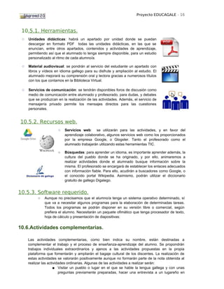 Proyecto EDUCAGALE - 16



 10.5.1. Herramientas.
 ○   Unidades didácticas: habrá un apartado por unidad donde se puedan
     descargar en formato PDF todas las unidades didácticas, en las que se
     enuncian, entre otros apartados, contenidos y actividades de aprendizaje,
     permitiendo así que el alumnado lo tenga siempre disponible, para un estudio
     personalizado al ritmo de cada alumno/a.

 ○   Material audiovisual: se pondrán al servicio del estudiante un apartado con
     libros y vídeos en idioma gallego para su disfrute y ampliación al estudio. El
     alumnado mejorará su comprensión oral y lectora gracias a numerosos títulos
     con los que contamos en la Biblioteca Virtual.

 ○   Servicios de comunicación: se tendrán disponibles foros de discusión como
     medio de comunicación entre alumnado y profesorado, para dudas, y debates
     que se produzcan en la realización de las actividades. Además, el servicio de
     mensajería privado permite los mensajes directos para las cuestiones
     personales.


10.5.2. Recursos web.
                       ○   Servicios web: se utilizarán para las actividades, y en favor del
                           aprendizaje colaborativo, algunos servicios web como los proporcionados
                           por la empresa Google, o Glogster. Tanto el profesorado como el
                           alumnado trabajarán utilizando estas herramientas TIC.

                       ○   Búsquedas: para aprender un idioma, es importante aprender además, la
                           cultura del pueblo donde se ha originado, y por ello, animaremos a
                           realizar actividades donde el alumnado busque información sobre la
                           misma. El profesorado se encargará de establecer los enlaces adecuados
                           con información fiable. Para ello, acudirán a buscadores como Google, o
                           el conocido portal Wikipedia. Asimismo, podrán utilizar el diccionario
                           gratuito de gallego Digalego.


10.5.3. Software requerido.
          ○   Aunque no precisamos que el alumno/a tenga un sistema operativo determinado, sí
              que va a necesitar algunos programas para la elaboración de determinadas tareas.
              Todos los programas se podrán disponer en su versión libre o comercial, según
              prefiera el alumno. Necesitarán un paquete ofimático que tenga procesador de texto,
              hoja de cálculo y presentación de diapositivas:


10.6.Actividades complementarias.

     Las actividades complementarias, como bien indica su nombre, están destinadas a
     complementar el trabajo y el proceso de enseñanza-aprendizaje del alumno. Se propondrán
     trabajos individuales extraordinarios y ajenos a las actividades propuestas en la propia
     plataforma que fomentarán y ampliarán el bagaje cultural de los discentes. La realización de
     estas actividades se valorarán positivamente aunque no formarán parte de la nota obtenida al
     realizar las actividades ordinarias. Algunas de las actividades a realizar serán:
                      ■ Visitar un pueblo o lugar en el que se hable la lengua gallega y con unas
                         preguntas previamente preparadas, hacer una entrevista a un lugareño en
 