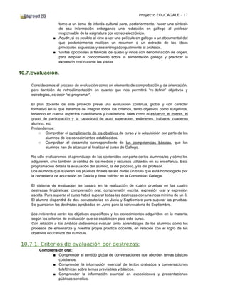 Proyecto EDUCAGALE - 17

                    torno a un tema de interés cultural para, posteriormente, hacer una síntesis
                    de esa información entregando una redacción en gallego al profesor
                    responsable de la asignatura por correo electrónico.
                  ■ Acudir, si es posible al cine a ver una película en gallego o un documental del
                    que posteriormente realicen un resumen o un extracto de las ideas
                    principales expuestas y sea entregado igualmente al profesor.
                  ■ Visitas opcionales a fábricas de queso y vinos con denominación de origen,
                    para ampliar el conocimiento sobre la alimentación gallega y practicar la
                    expresión oral durante las visitas.


10.7.Evaluación.

     Consideramos el proceso de evaluación como un elemento de comprobación y de orientación,
     pero también de retroalimentación en cuanto que nos permitirá “re-definir” objetivos y
     estrategias, es decir “re-programar”.

     El plan docente de este proyecto prevé una evaluación continua, global y con carácter
     formativo en la que tratamos de integrar todos los criterios, tanto objetivos como subjetivos,
     teniendo en cuenta aspectos cuantitativos y cualitativos, tales como el esfuerzo, el interés, el
     grado de participación y la capacidad de auto superación, exámenes, trabajos, cuaderno
     alumno, etc.
     Pretendemos:
          ○ Comprobar el cumplimiento de los objetivos de curso y la adquisición por parte de los
             alumnos de los conocimientos establecidos.
          ○ Comprobar el desarrollo correspondiente de las competencias básicas, que los
             alumnos han de alcanzar al finalizar el curso de Gallego.

     No sólo evaluaremos el aprendizaje de los contenidos por parte de los alumnos/as y cómo los
     adquieren, sino también la validez de los medios y recursos utilizados en su enseñanza. Esta
     programación detalla la evaluación del alumno, la del proceso, y la del profesor.
     Los alumnos que superen las pruebas finales se les darán un título que está homologado por
     la consellería de educación en Galicia y tiene validez en la Comunidad Gallega.

     El sistema de evaluación se basará en la realización de cuatro pruebas en las cuatro
     destrezas lingüísticas: comprensión oral, comprensión escrita, expresión oral y expresión
     escrita. Para superar el curso habrá superar todas las destrezas con una nota mínima de un 6.
     El alumno dispondrá de dos convocatorias en Junio y Septiembre para superar las pruebas.
     Se guardarán las destrezas aprobadas en Junio para la convocatoria de Septiembre.

     Los referentes serán los objetivos específicos y los conocimientos adquiridos en la materia,
     según los criterios de evaluación que se establecen para este curso.
     Con relación a los ámbitos deberemos evaluar tanto aprendizajes de los alumnos como los
     procesos de enseñanza y nuestra propia práctica docente, en relación con el logro de los
     objetivos educativos del currículo.


10.7.1. Criterios de evaluación por destrezas:
         Comprensión oral:
               ■ Comprender el sentido global de conversaciones que aborden temas básicos
                  cotidianos.
               ■ Comprender la información esencial de textos grabados y conversaciones
                  telefónicas sobre temas previsibles y básicos.
               ■ Comprender la información esencial en exposiciones y presentaciones
                  públicas sencillas.
 